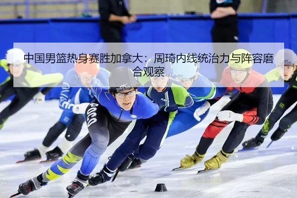 中国男篮热身赛胜加拿大：周琦内线统治力与阵容磨合观察